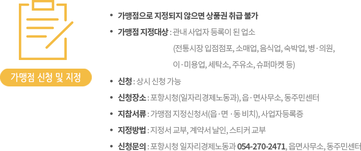 가맹점 신청 - ㆍ가맹점으로 지정되지 않으면 상품권 취급 불가, ㆍ가맹점 지정대상 : 관내 사업자 등록이 된 업소(전통시장 입점점포, 소매업, 음식업, 숙박업, 병ㆍ의원, 이ㆍ미용업, 세탁소, 주유소, 자동차 정비업소, 슈퍼마켓 등), 가맹점 신청 및 지정 - ㆍ신청:2017년 1월 6일부터 상시 신청가능,ㆍ신청장소:포항시청(일자리경제노동과), 읍ㆍ면사무소, 동주민센터,ㆍ지참서류:가맹점 지정신청서, 사업자등록증,ㆍ지정방법:가맹점 계약 후 가맹점 지정서 및 스티커 교부,ㆍ신청문의: 포항시청 일자리경제노동과 054-270-2471~2