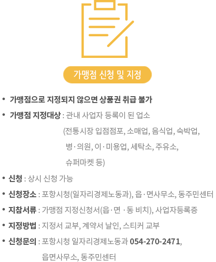 가맹점 신청 - ㆍ가맹점으로 지정되지 않으면 상품권 취급 불가, ㆍ가맹점 지정대상 : 관내 사업자 등록이 된 업소(전통시장 입점점포, 소매업, 음식업, 숙박업, 병ㆍ의원, 이ㆍ미용업, 세탁소, 주유소, 자동차 정비업소, 슈퍼마켓 등), 가맹점 신청 및 지정 - ㆍ신청:2017년 1월 6일부터 상시 신청가능,ㆍ신청장소:포항시청(일자리경제노동과), 읍ㆍ면사무소, 동주민센터,ㆍ지참서류:가맹점 지정신청서, 사업자등록증,ㆍ지정방법:가맹점 계약 후 가맹점 지정서 및 스티커 교부,ㆍ신청문의: 포항시청 일자리경제노동과 054-270-2471~2