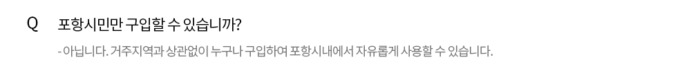Q. 포항시민만 구입할 수 있습니까? - 아닙니다. 거주지역과 상관없이 누구나 구입할 수 있습니다. 경주나 영덕에 거주하는 분도 포항사랑 상품권을 구입해 포항시내에서 자유롭게 사용할 수 있습니다.