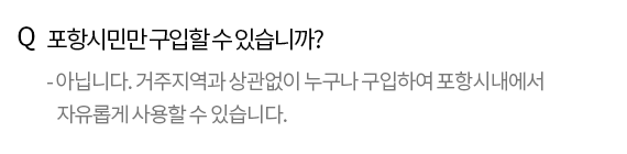 Q. 포항시민만 구입할 수 있습니까? - 아닙니다. 거주지역과 상관없이 누구나 구입할 수 있습니다. 경주나 영덕에 거주하는 분도 포항사랑 상품권을 구입해 포항시내에서 자유롭게 사용할 수 있습니다.